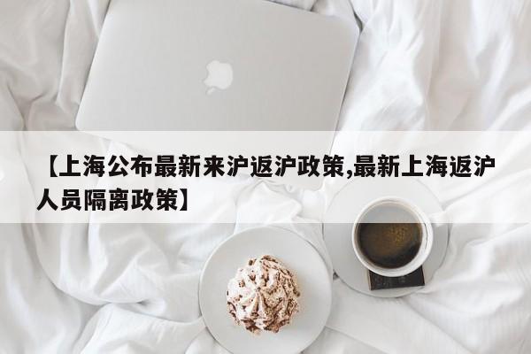 【上海公布最新来沪返沪政策,最新上海返沪人员隔离政策】