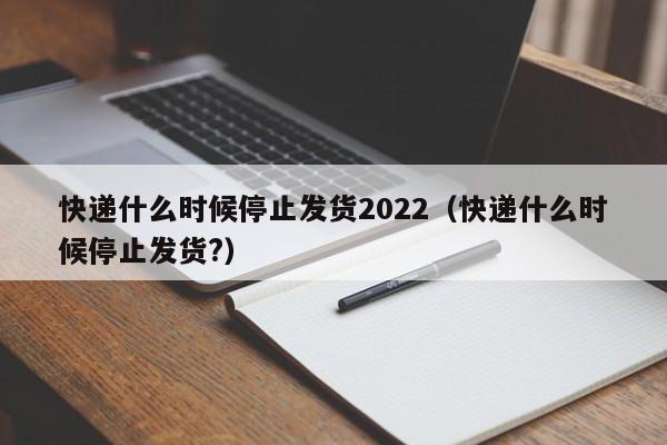 快递什么时候停止发货2022(快递什么时候停止发货?)
