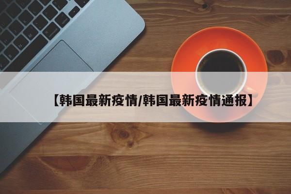 【韩国最新疫情/韩国最新疫情通报】