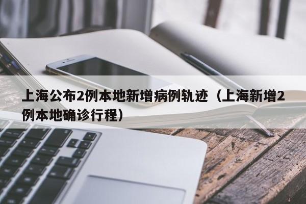 上海公布2例本地新增病例轨迹(上海新增2例本地确诊行程)