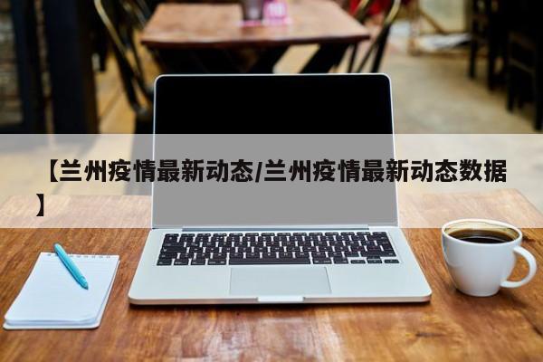 【兰州疫情最新动态/兰州疫情最新动态数据】
