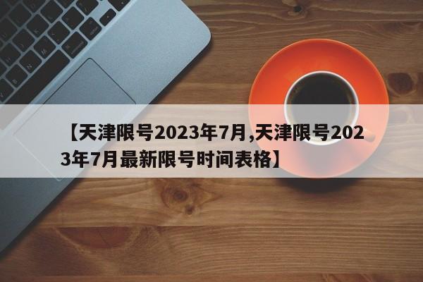 【天津限号2023年7月,天津限号2023年7月最新限号时间表格】