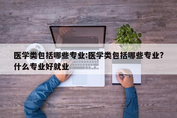 医学类包括哪些专业:医学类包括哪些专业?什么专业好就业