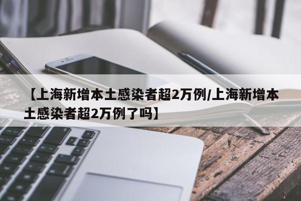 【上海新增本土感染者超2万例/上海新增本土感染者超2万例了吗】