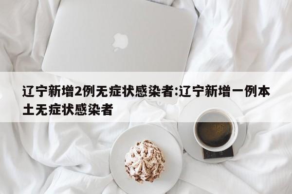 辽宁新增2例无症状感染者:辽宁新增一例本土无症状感染者