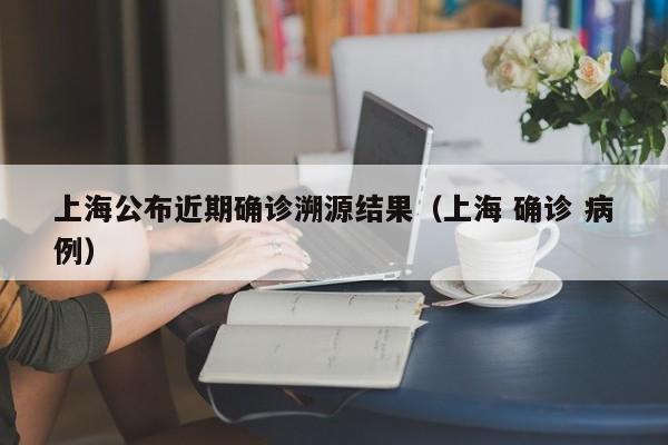 上海公布近期确诊溯源结果(上海 确诊 病例)