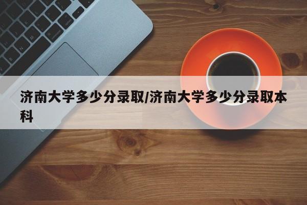 济南大学多少分录取/济南大学多少分录取本科